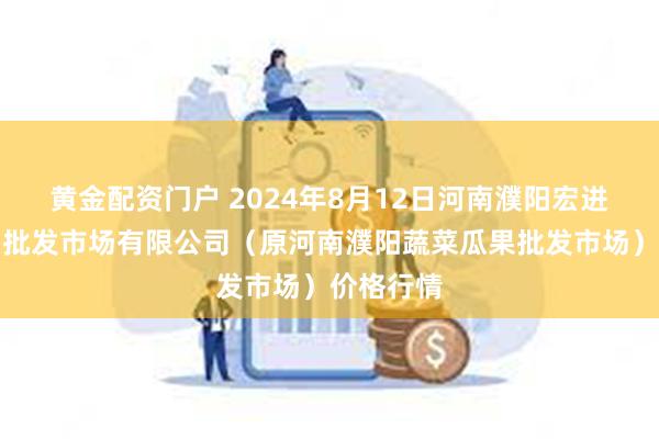 黄金配资门户 2024年8月12日河南濮阳宏进农副产品批发市场有限公司(原河南濮阳蔬菜瓜果批发市场)价格行情