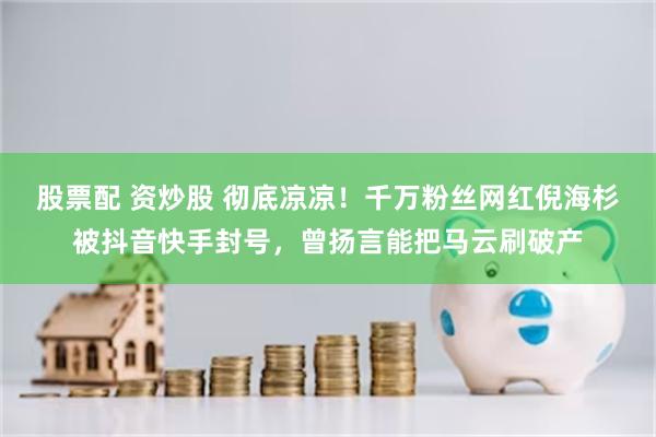 股票配 资炒股 彻底凉凉！千万粉丝网红倪海杉被抖音快手封号，曾扬言能把马云刷破产