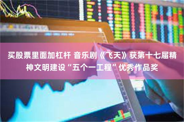 买股票里面加杠杆 音乐剧《飞天》获第十七届精神文明建设“五个一工程”优秀作品奖