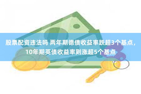 股票配资违法吗 两年期德债收益率跌超3个基点，10年期英债收益率则涨超5个基点