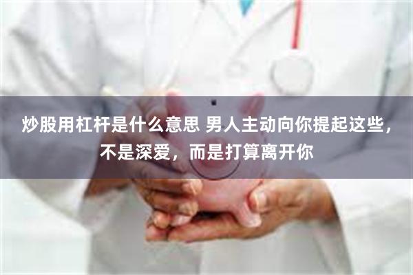 炒股用杠杆是什么意思 男人主动向你提起这些，不是深爱，而是打算离开你