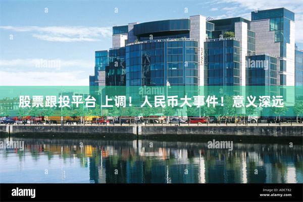 股票跟投平台 上调！人民币大事件！意义深远