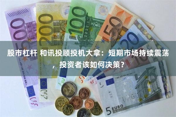 股市杠杆 和讯投顾投机大拿：短期市场持续震荡，投资者该如何决策？