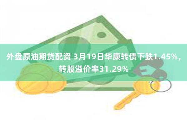 外盘原油期货配资 3月19日华康转债下跌1.45%，转股溢价率31.29%