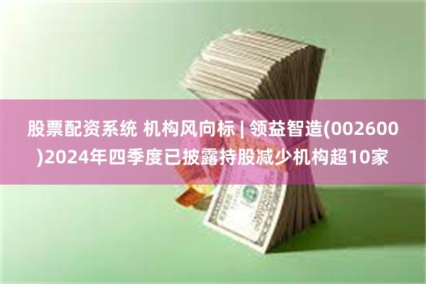 股票配资系统 机构风向标 | 领益智造(002600)2024年四季度已披露持股减少机构超10家