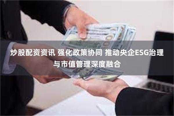 炒股配资资讯 强化政策协同 推动央企ESG治理与市值管理深度融合