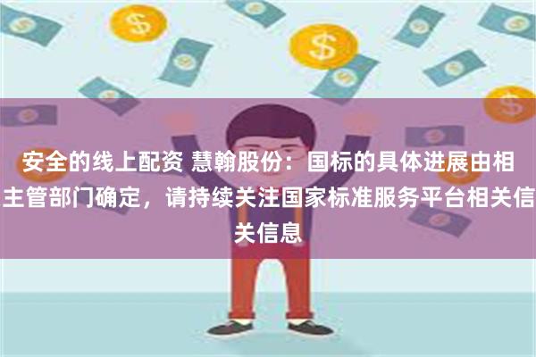 安全的线上配资 慧翰股份：国标的具体进展由相关主管部门确定，请持续关注国家标准服务平台相关信息