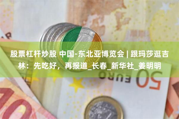 股票杠杆炒股 中国-东北亚博览会 | 跟玛莎逛吉林：先吃好，再报道_长春_新华社_姜明明