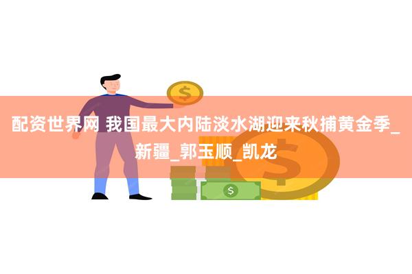 配资世界网 我国最大内陆淡水湖迎来秋捕黄金季_新疆_郭玉顺_凯龙