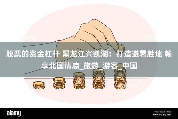 股票的资金杠杆 黑龙江兴凯湖：打造避暑胜地 畅享北国清凉_旅游_游客_中国