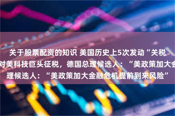 关于股票配资的知识 美国历史上5次发动“关税战”伤人害己！欧盟或对美科技巨头征税，德国总理候选人：“美政策加大金融危机提前到来风险”