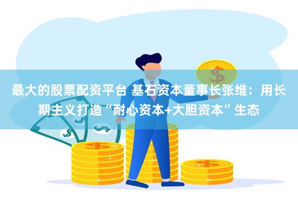 最大的股票配资平台 基石资本董事长张维：用长期主义打造“耐心资本+大胆资本”生态