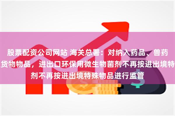股票配资公司网站 海关总署：对纳入药品、兽药、医疗器械管理货物物品，进出口环保用微生物菌剂不再按进出境特殊物品进行监管