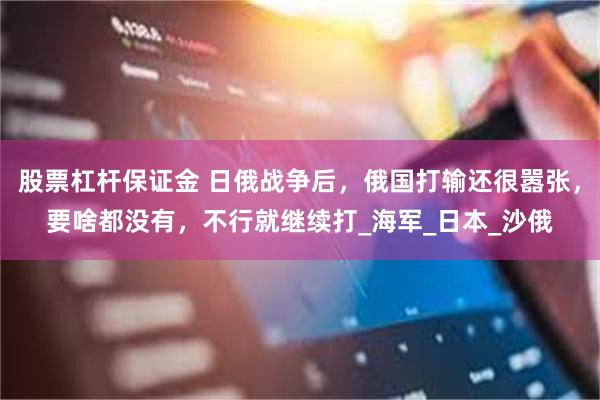 股票杠杆保证金 日俄战争后，俄国打输还很嚣张，要啥都没有，不行就继续打_海军_日本_沙俄