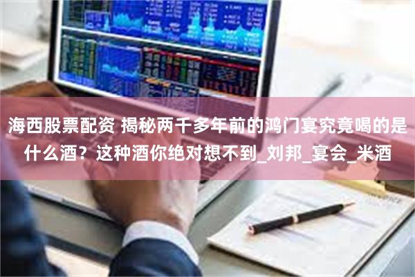 海西股票配资 揭秘两千多年前的鸿门宴究竟喝的是什么酒？这种酒你绝对想不到_刘邦_宴会_米酒