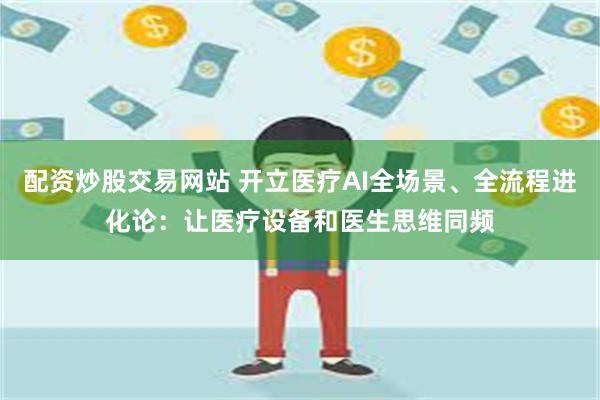 配资炒股交易网站 开立医疗AI全场景、全流程进化论：让医疗设备和医生思维同频