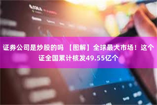 证券公司是炒股的吗 【图解】全球最大市场！这个证全国累计核发49.55亿个