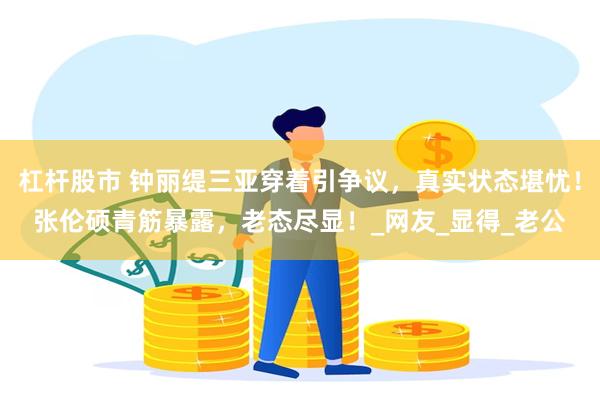 杠杆股市 钟丽缇三亚穿着引争议，真实状态堪忧！张伦硕青筋暴露，老态尽显！_网友_显得_老公