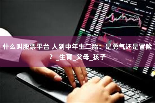 什么叫股票平台 人到中年生二胎：是勇气还是冒险？_生育_父母_孩子