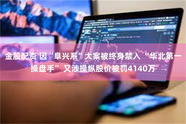 金股配资 因“阜兴系”大案被终身禁入 “华北第一操盘手” 又涉操纵股价被罚4140万