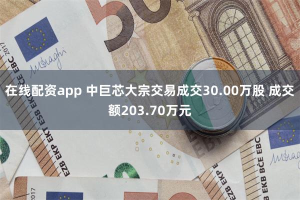 在线配资app 中巨芯大宗交易成交30.00万股 成交额203.70万元
