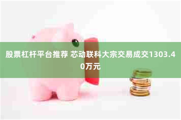 股票杠杆平台推荐 芯动联科大宗交易成交1303.40万元