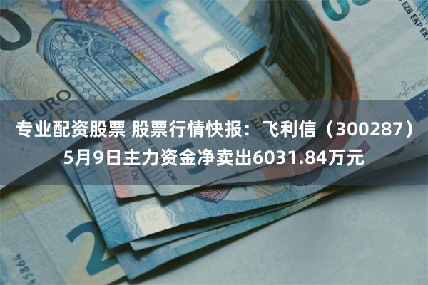专业配资股票 股票行情快报：飞利信（300287）5月9日主力资金净卖出6031.84万元