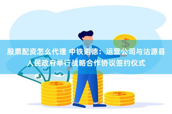 股票配资怎么代理 中铁诺德：运营公司与沽源县人民政府举行战略合作协议签约仪式