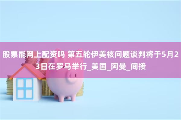 股票能网上配资吗 第五轮伊美核问题谈判将于5月23日在罗马举行_美国_阿曼_间接