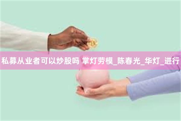 私募从业者可以炒股吗 掌灯劳模_陈春光_华灯_进行