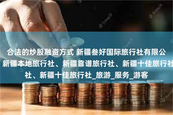 合法的炒股融资方式 新疆叁好国际旅行社有限公司、新疆旅行社、新疆本地旅行社、新疆靠谱旅行社、新疆十佳旅行社_旅游_服务_游客
