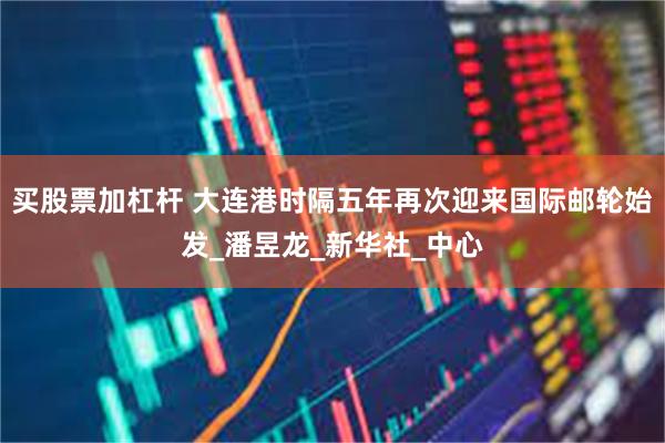 买股票加杠杆 大连港时隔五年再次迎来国际邮轮始发_潘昱龙_新华社_中心