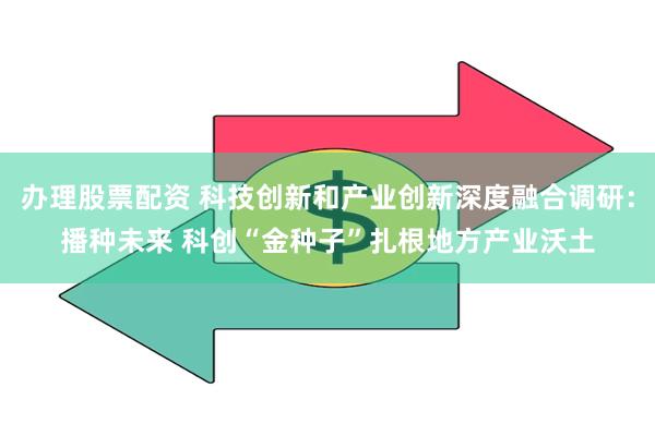 办理股票配资 科技创新和产业创新深度融合调研：播种未来 科创“金种子”扎根地方产业沃土