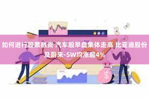 如何进行股票融资 汽车股早盘集体走高 比亚迪股份及蔚来-SW均涨超4%