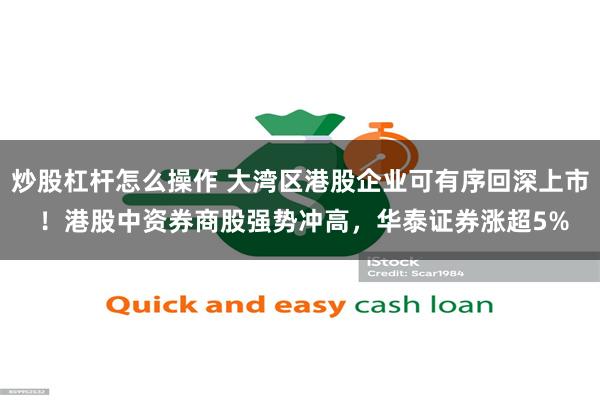 炒股杠杆怎么操作 大湾区港股企业可有序回深上市 ！港股中资券商股强势冲高，华泰证券涨超5%