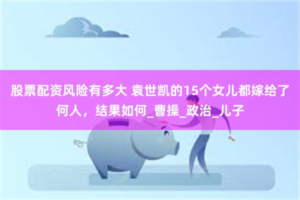 股票配资风险有多大 袁世凯的15个女儿都嫁给了何人，结果如何_曹操_政治_儿子