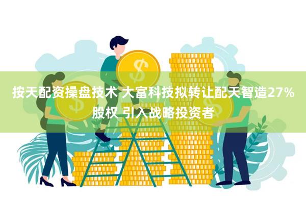 按天配资操盘技术 大富科技拟转让配天智造27%股权 引入战略投资者