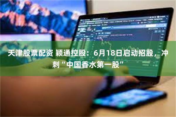 天津股票配资 颖通控股：6月18日启动招股，冲刺“中国香水第一股”