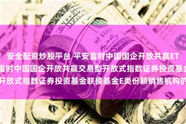 安全配资炒股平台 平安富时中国国企开放共赢ETF联接E: 关于新增平安富时中国国企开放共赢交易型开放式指数证券投资基金联接基金E类份额销售机构的公告