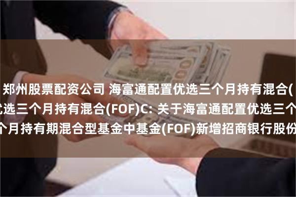 郑州股票配资公司 海富通配置优选三个月持有混合(FOF)A,海富通配置优选三个月持有混合(FOF)C: 关于海富通配置优选三个月持有期混合型基金中基金(FOF)新增招商银行股份有限公司为销售机构的公告