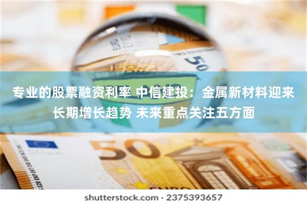 专业的股票融资利率 中信建投：金属新材料迎来长期增长趋势 未来重点关注五方面