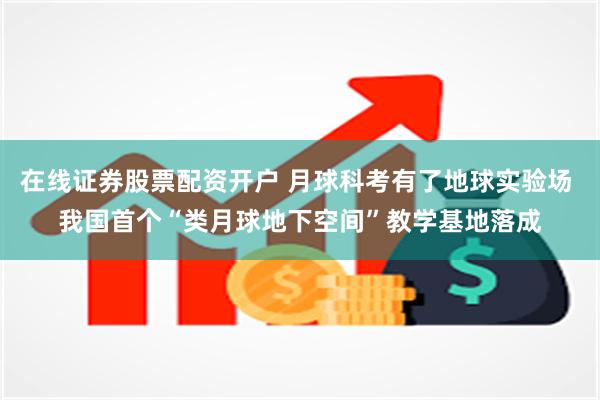 在线证券股票配资开户 月球科考有了地球实验场 我国首个“类月球地下空间”教学基地落成