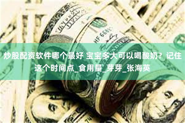 炒股配资软件哪个最好 宝宝多大可以喝酸奶？记住这个时间点_食用量_芽芽_张海英