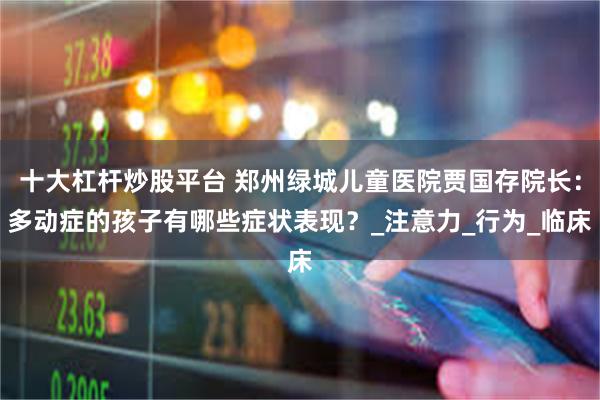 十大杠杆炒股平台 郑州绿城儿童医院贾国存院长：多动症的孩子有哪些症状表现？_注意力_行为_临床